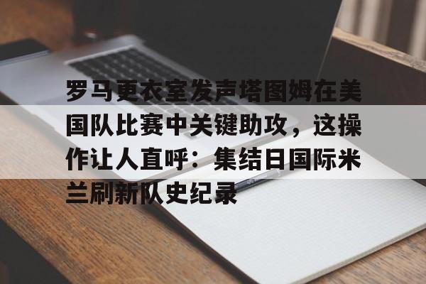 关于罗马更衣室发声塔图姆在美国队比赛中关键助攻，这操作让人直呼：集结日国际米兰刷新队史纪录的信息